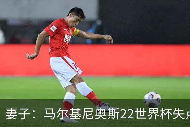 妻子：马尔基尼奥斯22世界杯失点后在被窝痛哭，足协叫我去安慰他
